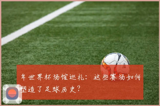 年世界杯场馆巡礼:这些赛场如何塑造了足球历史?