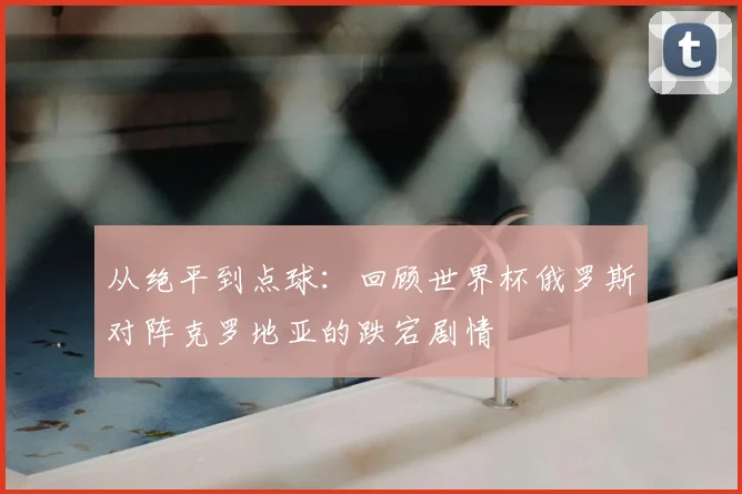 从绝平到点球:回顾世界杯俄罗斯对阵克罗地亚的跌宕剧情