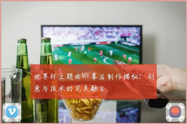 世界杯主题曲MV幕后制作揭秘:创意与技术的完美融合