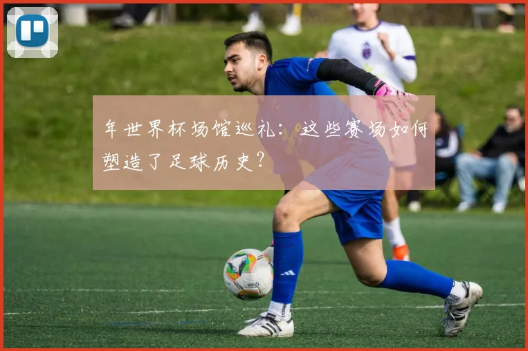 年世界杯场馆巡礼:这些赛场如何塑造了足球历史?