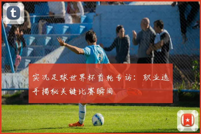 实况足球世界杯首轮专访:职业选手揭秘关键比赛瞬间