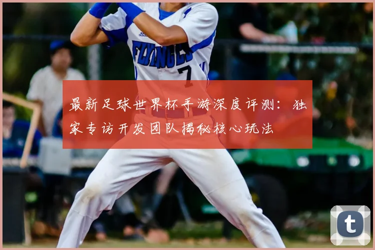 最新足球世界杯手游深度评测：独家专访开发团队揭秘核心玩法