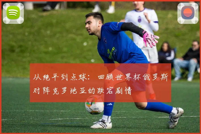 从绝平到点球:回顾世界杯俄罗斯对阵克罗地亚的跌宕剧情