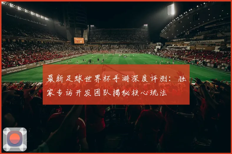 最新足球世界杯手游深度评测：独家专访开发团队揭秘核心玩法