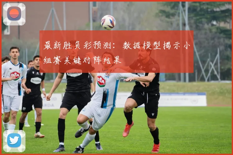 最新胜负彩预测：数据模型揭示小组赛关键对阵结果