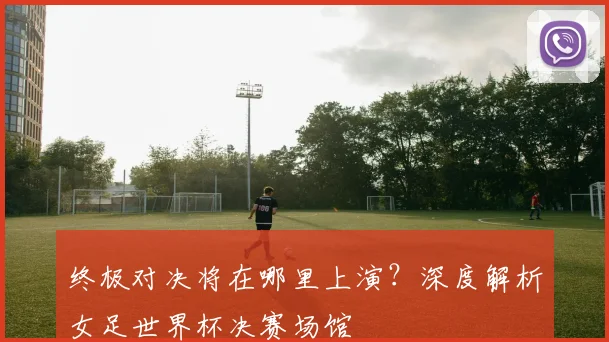 终极对决将在哪里上演？深度解析女足世界杯决赛场馆