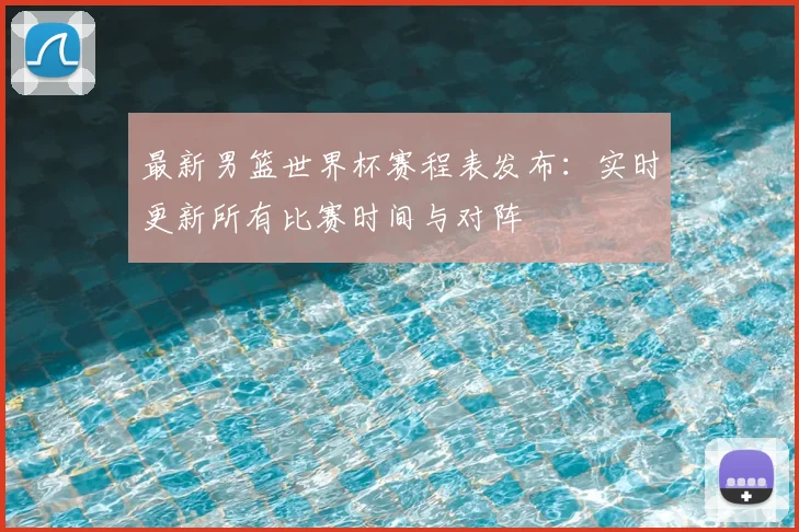 最新男篮世界杯赛程表发布：实时更新所有比赛时间与对阵