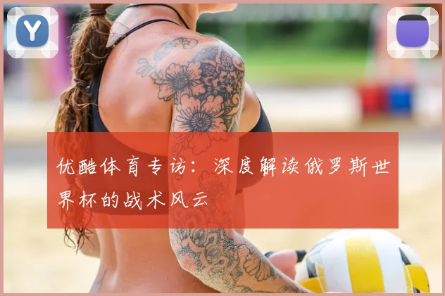 优酷体育专访:深度解读俄罗斯世界杯的战术风云