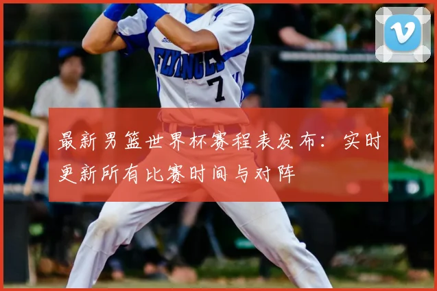 最新男篮世界杯赛程表发布：实时更新所有比赛时间与对阵
