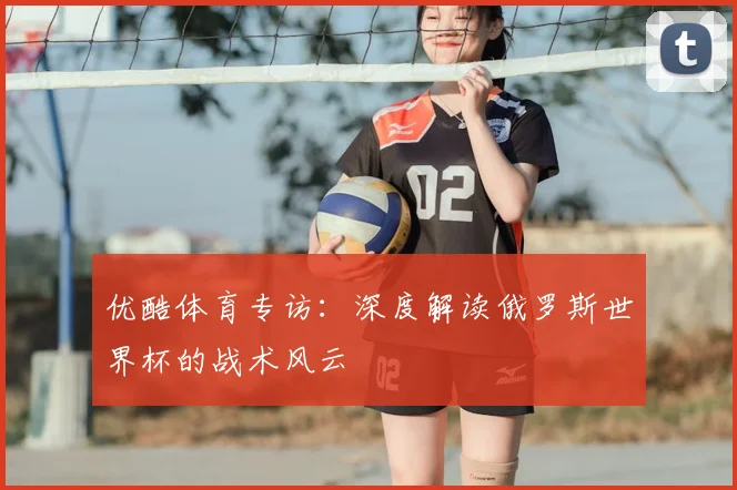 优酷体育专访:深度解读俄罗斯世界杯的战术风云
